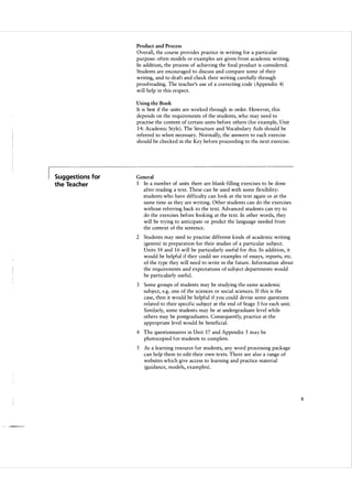 Product and Process

Overall, the course provides practice in writing for a particular
purpose: often models or examples are given from academic writing.
In addition, the process of achieving the final product is considered.
Students are encouraged to discuss and compare some of their
writing, and to draft and check their writing carefully through
proofreading. The teacher's use of a correcting code ( Appendix 4)
will help in this respect.
Using the Book

It is best if the units are worked through in order. However, this
depends on the requirements of the students, who may need to
practise the content of certain units before others ( for example, Unit
1 4: Academic Style) . The Structure and Vocabulary Aids should be
referred to when necessary. Normally, the answers to each exercise
should be checked in the Key before proceeding to the next exercise.

Suggestions for

General

the Teacher

1

In a number of units there are blank-filling exercises to be done
after reading a text. These can be used with some flexibility:
students who have difficulty can look at the text again or at the
same time as they are writing. Other students can do the exercises
without referring back to the text. Advanced students can try to
do the exercises before looking at the text. In other words, they
will be trying to anticipate or predict the language needed from
the context of the sentence.

2 Students may need to practise different kinds of academic writing
(genres) in preparation for their studies of a particular subject.
Units 14 and 1 6 will be particularly useful for this. In addition, it
would be helpful if they could see examples of essays, reports, etc.
of the type they will need to write in the future. Information about
the requirements and expectations of subject departments would
be particularly useful.
3 Some groups of students may be studying the same academic
subject, e.g. one of the sciences or social sciences. If this is the
case, then it would be helpful if you could devise some questions
related to their specific subject at the end of Stage 3 for each unit.
Similarly, some students may be at undergraduate level while
others may be postgraduates. Consequently, practice at the
appropriate level would be beneficial.
4 The questionnaires in Unit 17 and Appendix S may be
photocopied for students to complete.
S

As a learning resource for students, any word processing package
can help them to edit their own texts. There are also a range of
websites which give access to learning and practice material
(guidance, models, examples) .

5

 