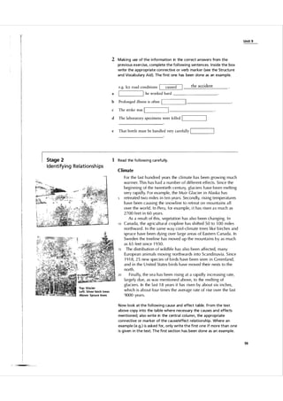 U n it 9

2 Making use of the i nformation in the correct a nswers from the
previous exercise, complete the fol lowing sentences. I nside the box
write the a ppropriate con nective or verb ma rker (see the Structu re
and Vocabulary Aid). The fi rst one has been done as an example.
e.g. Icy road conditions

1

a

1

the accident

caused

he worked hard

__
_
_
_
_
_
_
_

IL

b

Prolonged illness is often

c

The strike was

d

The laboratory specimens were killed

e

That bottle must be handled very carefully

1'---

-'

_
_
_
_

__
_

-----'

____
_
_
_
_
_
_

-------

L
I

____---'

IL

_
_
_
_

---'

1 Read the fo l lowi ng ca refu l ly.

Stage 2

I dentify i n g Relationsh i ps

C l imate

10

15

20

Above: Spruce trees

For the l ast h u ndred years the climate has been growing much
warmer. This has had a n u m ber of different effects. Since the
beginning of the twentieth centu ry, gl aciers h ave been melting
very rapid ly. For example, the Muir G l acier in A l aska has
retreated two miles in ten years. Secondly, rising temperatu res
have been causing the snowline to retreat on mou ntains a l l
over the world. I n Peru, for example, i t has risen a s m uch as
2 700 feet in 60 years.
As a res u l t of this, vegetation has a lso been changing. I n
Canada, the agric u l tural cropline has shifted 5 0 to 1 00 miles
northward. I n the same way coo l -climate trees like birches and
spruce have been dying over large areas of Eastern Canada. In
Sweden the treeline has moved u p the mou ntains by as m uch
as 65 feet since 1 93 0 .
The distribution o f w i l d life has a l so been affected, many
E u ropean animals moving northwards into Scandinavia. Since
1 9 1 8, 25 new species of birds have been seen in G reen l and,
and in the U nited States birds have moved their nests to the
north .
Fina l ly, the sea has been rising at a rapid ly increasing rate,
largely due, as was mentioned above, to the melting of
gl aciers. In the l ast 1 8 years it has risen by about six inches,
which is about fou r times the average rate of rise over the l ast
9000 years.

Now look at the fol l owing cause and effect table. From the text
a bove copy i nto the ta ble where necessary the causes and effects
mentioned; a lso write in the centra l column, the a ppropriate
connective or ma rker of the cause/effect relationship. Where an
example (e.g.) is asked for, only write the fi rst one if more than one
is g iven i n the text. The fi rst section has been done as an example.
59

 