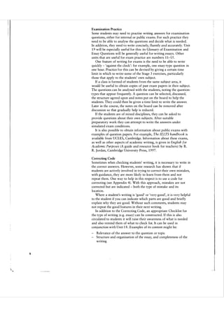 Examination Practice

Some students may need to practise writing answers for examination
questions, either for internal or public exams. For such practice they
need to be able to analyse the questions and decide what is needed.
In addition, they need to write concisely, fluently and accurately. Unit
19 will be especially useful for this: its Glossary of Examination and
Essay Questions will be generally useful for writing essays. Other
units that are useful for exam practice are numbers 11-15 .
One feature of writing for exams is the need to be able to write
quickly - 'against the clock': for example, one essay-type question in
one hour. Practice for this can be devised by giving a certain time
limit in which to write some of the Stage 3 exercises, particularly
those that apply to the students' own subject.
If a class is formed of students from the same subject area, it
would be useful to obtain copies of past exam papers in their subject.
The questions can be analysed with the students, noting the question­
types that appear frequently. A question can be selected, discussed,
the structure agreed upon and notes put on the board to help the
students. They could then be given a time limit to write the answer.
Later in the course, the notes on the board can be removed after
discussion so that gradually help is reduced.
If the students are of mixed disciplines, they can be asked to
provide questions about their own subj ects. After suitable
preparatory work they can attempt to write the answers under
simulated exam conditions.
It is also possible to obtain information about public exams with
examples of question papers. For example, The fELTS handbook is
available from UCLES, Cambridge. Information about these exams,
as well as other aspects of academic writing, is given in English for
Academic Purposes (A guide and resource book for teachers ) by R.
R. Jordan, Cambridge University Press, 1997.
Correcting Code

Sometimes when checking students' writing, it is necessary to write in
the correct answers. However, some research has shown that if
students are actively involved in trying to correct their own mistakes,
with guidance, they are more likely to learn from them and not
repeat them. One way to help in this respect is to use a code for
correcting (see Appendix 4). With this approach, mistakes are not
corrected but are indicated - both the type of mistake and its
location.
Where a student's writing is 'good' or 'very good', it is very helpful
to the student if you can indicate which parts are good and briefly
explain why they are good. Without such comments, students may
not repeat the good features in their next writing.
In addition to the Correcting Code, an appropriate Checklist for
the type of writing (e.g. essay) can be constructed. If this is also
circulated to students it will raise their awareness of what is needed
and also remind them of what to check for. It can be used in
conj unction with Unit 18. Examples of its content might be:
- Relevance of the answer to the question or topic
- Structure and organisation of the essay, and completeness of the
writing

6

J

 