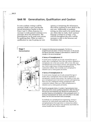 Unit 1 0

U n it 1 0

Generalisation, Qual ification and Caution

In some academic writing it will be
necessary simply to give and describe
factual information (similar to that in
Units 2 and 3 ) . Often, however, it is
necessary to make general comments or to
generalise about the information. The
generalisations can be made more precise
by qualifying them. When we make a
qualification we may be giving our own

Stage 1

G e n e ra I isat i o n

opinion or interpreting the information:
this will be examined in more detail in the
next unit. Additionally, in academic
writing, we often need to be careful about
any claims that we make. Such 'cautious'
language is looked at in Stage 3. For
exercises throughout this unit it will be
necessary to refer to the Structure and
Vocabulary Aid.

1 Compa re t h e fol lowi ng two paragraphs. T h e fi rst is a
straightforward description of factua l i nformation. In the second,
the fig u res have been changed to general isations. U nderl ine the
changes i n the second paragraph.
A Survey of Unemployment (1 )

A recent su rvey of people out of work a n a l ysed the type of
worker who is u nemployed . Out of the one mi l lion registered as
u nemployed, one in five were women. 60% of men who were
u nemployed were to be fo und in services and engineering. There
was a one in eight chance of being un emp l oyed in the
construction industry. One in twenty were u nemployed in
i n d u stries such as meta l goods and texti l es.
A Survey o f Unemployment (2)

A recent su rvey of people out of work a n a l ysed the type of
worker who is unemployed . Out of a l l those registered as
unemployed a minority were women . The majority of men who
were unemployed were to be fou n d in servi ces and engineering.
There was a l so a likelihood of being unemployed in the
construction industry. There was a l ittle u nemployment in
indu stries such as meta l goods and texti l es.

2 Read the paragraphs below. A n u m ber of general isations have
been made which i nvolve q u a l ifyi ng statements. With the help of
the Structure and Voca bulary Aid, identify the q u a l ifications of
q u a ntity, frequency and proba bil ity in these pa ra g raphs and in 'A
Su rvey of Unemployment (2) , a bove, and write them in the table
below. The fi rst ones have been done as exa mples.

If somebody was u nemployed from engineering, mining or
chemica ls, he cou l d usu a l l y find another job. However, an
unemployed person from agric u l tu re or constru ction seldom
found a job agai n . Job chances were genera l l y m u c h better for
manual workers than for office workers.
64

 