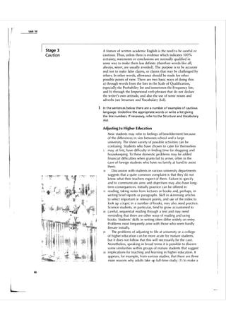 r

r

Unit 1 0

Stage 3

Ca ution

A feature of written academic English is the need to be careful or
cautious. Thus, unless there is evidence which indicates 1 0 0 %
certainty, statements o r conclusions are normally qualified in
some way to make them less definite (therefore words like all,
always, never, are usually avoided). The purpose is to be accurate
and not to make false claims, or claims that may be challenged by
others. In other words, allowance should be made for other
possible points of view. There are two basic ways of doing this:
a) through words from the lists in the Scale of Qualification,
especially the Probability list and sometimes the Frequency list;
and b) through the Impersonal verb phrases that do not declare
the writer's own attitude, and also the use of some nouns and
adverbs (see Structure and Vocabulary Aid).

1 In the sentences below there a re a n u mber o f exa mples o f cautious
language. U nderl i n e the appropriate words or write a l i st giving
the line n u m bers. If necessa ry, refer to the Structu re and Voca bu l ary
Aid.
Adjusting to H igher Education

10

15

20

25

30

66

1,
_
�

New students may refer to feelings of bewi l derment because
of the differences i n size between schoo l and a large
u niversity. The sheer variety of possib l e activities can be
confusing. Students who have chosen to cater for themselves
may, at first, have difficu lty in finding time for shopping and
housekeeping. To these domestic prob lems may be added
financia l difficu l ties when grants fai l to arrive, often in the
case of foreign stu dents who have no family at hand to assist
them.
Discussion with students in various u niversity depa rtments
suggests that a quite common comp l aint is that they do not
know what their teachers expect of them . Fai l u re to specify
and to comm u nicate aims and objectives may a l so h ave l ong­
term conseq uences. I nitia l l y practice can be offered in
reading, taking notes from lectures or books and, perhaps, in
writing brief reports or paragraphs. Ski l l in skim ming artic l es
to select im portant or relevant points, and use of the index to
look up a topic in a n u m ber of books, may a l so need practice.
Science students, in particu l ar, tend to grow accu stomed to
carefu l , seq uential reading th rough a text and may need
reminding that there are other ways of reading and using
books. Students' ski l l s in writing often differ widely on entry.
Problems most freq uently arise with those who seem hard l y
literate initia l l y.
The problems of adj usti ng to life at u niversity or a co l lege
of higher education can be more acute for matu re students,
but it does not fo l l ow that this wi l l necessari l y be the case.
Nonetheless, speaking in broad terms it is pOSSible to discern
some simi larities within gro u ps of mature students that suggest
implications for teaching and l earning in higher education . It
appears, for example, from va rious studies, that there are th ree
main reasons why adu l ts take up fu l l -time study: ( 1 ) to m ake a

 