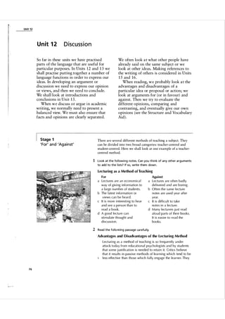 Unit 1 2

Un it 1 2

Discussion

So far in these units we have practised
parts of the language that are useful for
particular purposes. In Units 1 2 and 1 3 we
shall practise putting together a number of
language functions in order to express our
ideas. In developing an argument or
discussion we need to express our opinion
or views, and then we need to conclude.
We shall look at introductions and
conclusions in Unit 1 3 .
When we discuss o r argue in academic
writing, we normally need to present a
balanced view. We must also ensure that
facts and opinions are clearly separated.

Stage 1

' For' a n d 'Ag a i n st'

We often look a t what other people have
already said on the same subject or we
look at other ideas. Making references to
the writing of others is considered in Units
1 5 and 1 6 .
When reading, w e probably look a t the
advantages and disadvantages of a
particular idea or proposal or action; we
look at arguments for (or in favour) and
against. Then we try to evaluate the
different opinions, comparing and
contrasting, and eventually give our own
opinions (see the Structure and Vocabulary
Aid ).

There are several different methods of teaching a subject. They
can be divided into two broad categories: teacher-centred and
student-centred. Here we shall look at one example of a teacher­
centred method.

1 Look at the fol lowing notes. Can you th i n k of any other arguments
to add to the l ists? If so, write them down .
Lectu ring as a Method of Teaching
For

a Lectu res are an economica l
way of giving information to
a l a rge n u m ber of students.
b The l atest information or
views can be heard.
c It is more interesting to hear
and see a person than to
read a boo k.
d A good lectu re ca n
sti m u l ate thought and
discussion .

Against

a Lectu res are often bad ly
delivered and are boring.
b Often the same l ectu re
notes are used yea r after
year.
c It is difficu l t to take
notes in a lectu re.
d Many lectu rers j u st read
a l o u d parts of their books.
It is easier to read the
books.

2 Read the fol lowing passage ca refu l ly.
Advantages and Disadvantages of the Lectu ring Method

Lecturing as a method of teaching is so freq uently u nder
attack today from educational psychologists and by students
that some j ustification is needed to retain it. Critics believe
that it resu lts in passive methods of lea rning which tend to be
l ess effective than those which fu l ly engage the learner. They

76

 
