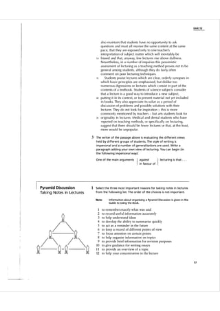 Unit 1 2

10

15

20

25

a l so maintain that students have no opportu nity to ask
q uestions and m u st a l l receive the same content at the same
pace, that they are exposed o n l y to one teacher's
interpretation of subject matter which wi l l inevitably be
biased and th at, anyway, few lectu res rise above d u l l ness.
N evertheless, in a n u mber of inq u i ries this pessimistic
assessment of lectu ring as a teach i ng method proves not to be
general among students, a lthough they do fairly often
comment on poor l ectu ring tech n i q ues.
Students praise lectu res which are c lear, orderly synopses in
which basic princip l es are emphasised, but dis like too
n u merous digressions or lectures which consist in part of the
contents of a textbook. Stu dents of sci ence subjects consider
that a lectu re is a g oo d way to i ntrod uce a new subject,
putting it in its context, or to present m ateria l not yet incl uded
in books. They a l so appreciate its va l ue as a period of
d i scu ssion of prob lems and possible so l utions with thei r
lectu rer. They do not look for inspiration - this is more
com m o n l y mentioned by teachers - but arts stu dents look for
originality in lectu res. Medica l and dental students who h ave
reported on teach i ng methods, or specifica l l y on lectu ring,
suggest that there shou l d be fewer lectu res or that, at the least,
more wou l d be u n popu lar.

3 The writer of the passage a bove is eva l uati ng the different views
held by d i fferent groups of students. The style of writing is
i mpersona l a n d a n u m ber of genera l i sations a re used. Write a
paragraph add ing you r own view of l ectu ring. You can beg i n (in
the fol l owing i mpersona l way):
One of the m a in a rg u ments

Pyramid Discussion

Ta k i n g Notes in Lect u res

I

agai nst
i n favour of

I

lecturing is that . . .

1 Select the th ree most i m portant reasons for ta king notes in l ectu res
from the fol lowing l ist. The order of the choices is not i m porta nt.
Note:

1
2
3
4
5
6
7
8
9
10
11
12

I nformation about organising a Pyramid Discussion is given in the
Guide to Using the Book.

to remember exactly what was said
to record useful information accurately
to help understand ideas
to develop the ability to summarise quickly
to act as a reminder in the future
to keep a record of different points of view
to focus attention on certain points
to help organise information on topics
to provide brief information for revision purposes
to give guidance for writing essays
to provide an overview of a topic
to help your concentration in the lecture
77

 