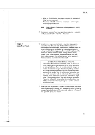 Unit 1 2

- What are the difficulties in trying to compare the standard of
living between countries ?
Are exams unfair? Is continuous assessment a fairer way to
measure progress ? Discuss.
Note:

Refer to Glossary of examination and essay qIJeStions in Unit 1 9
if necessary.

3 Choose some aspects of you r own special ised subject or a subject i n
wh ich you a r e i nterested and write a discussion.

Stage 3

Ideas from Texts

1 Sometimes we may read a n a rticle i n a journal or a passage i n a
book which may sti m u late us to th i n k and then compare our
opinions with the writer's views. If we exa m i n e the a reas where we
agree and d isagree this ca n lead to an i nteresting discussion i n
writi ng. Read the fol l owing passage from Social Principles and the
Democratic State by Benn and Peters (George Allen & U nwin,
London, 1 959). Th i n k a bout the impl ications, decide you r own
views, make notes, and then write an answer to the question: Is
there such a thing as an i nternational society?

I S T H E R E AN I N TER N AT I O N A L SOCI ETY?
The concept of an internation a l society is not, on the face of
it, one towards wh ich men are attracted by strong sentiments
or l asting traditions. There is no international 'image' to
para l lel the nation a l 'image' . The sol idarity felt by members
of a nation-state with persons or groups outside its frontiers
is genera l ly far weaker than the sentiment of nationality, and
can rarely compete with it effective ly. The over- riding
so l i darity of the internation a l proletariat, which Marx u rges
in the 'Co m m u nist Manifesto', has been shown in two World
Wars to be sti l l a wish, not a rea lity. N evertheless, there may
sti l l be an international order, though of a weaker so rt than
the national orders.

2 Th i n k of a n idea or passage i n a book or journa l that has sti m u l ated
you to th i n k strongly in su pport of it or agai nst it. Quote the idea or
passage, if possible (a nd give fu l l references), and write in favour of
it or against it, giving you r reasons.

79

 