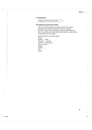 Unit 1 2

G Disagreement

I I disagree with

X when he says that . .

. )

H Emphasis by grammatical inversion
One way of giving emphasis to what is written is by using a
grammatical construction sometimes known as 'negative
inversion'. Some of the introductory words are listed below. If
they are used, the word order after the introductory words should
be inverted as in the example:

Rarely had such a noise been heard.
Never . . .
Hardly . . . when . . .
Not only . . . but also . . .
Under no circumstances . .
On no account . . .
Seldom . . .
Neither . .
Few . . .
Little . . .

.

.

81

 