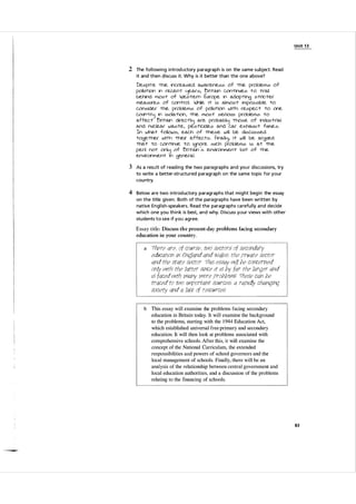 U n it 1 3

2 The fol l owi ng i ntrod uctory paragraph is on the same subject. Read
it and then d iscuss it. Why is it better than the one a bove?
Desprte -the inc.(eased awareness of -the p(oblems of
pollJ"tiOn in (eGent Ijea(s, 'O(i-tain c.on-tinues -to -t(ail
behind ffiOS-t of Wes-tem Eu(ope in adopiing s-t(ic.-te(
meaSJ(e5 of c.on-tcol. While i-t is almos-t impossible -to
C-onside( -the p(oblems of polilliion Wi-th (espec.-t -to one
c.o.ll""t(1j in isolaiion , -the mos-t se(ioUs pcoblems -to
affec.-t 'O(i-tain di(ec.iiIj ace pcobabllj -those of indus-t(ial
and nuc.lea( was-te, pesiic.ides and c.a( exhaus-t fumes.
In wha-t follows, eac.h of -these will be disC.Ussed
-toge-the( Wiih -thei( effec.-ts . I=-inaillj , i-t will be acgued
-tha-t -to c.oniinue -to ignore .5JCh pcoblems is a-t -the
penl nm onllj of 'On-tain '05 envi(onmen-t bJ"t of -the
envi(onmen-t in gene(al .

3 As a resu lt of read ing the two pa ragra phs and you r discussions, try
to write a better-structu red paragraph on the same topic for your
cou ntry.

4 Below are two i ntrod uctory paragraphs that might beg i n the essay
on the title given . Both of the pa ragra phs have been written by
native Engl ish-speakers. Read the paragraphs ca refu l ly a n d decide
which one you th i n k is best, and why. D iscuss your views with other
students to see if you agree.

Essay title: Discuss the present-day problems facing secondary
education in your country.

a

{heTe qTe. of cOUTse. two seCtOTS of second
qTy
ed
ucqtlon m £
ng!qnd qnd Wq!es: the prtvQte seCtOT
qnd the stQte seCtOT -rhls es/Xty {1!{!! he concerned
only with the !Qtter since It is hy fqT the !qTgeT qnd
is fqced {11th 711qny moTe proh!erns {hese Cqn he
tTqced to two I]11portqnt sourceS: q TqPi
chqngmg
SOCiety Q"nd q !qct of reSOlATces

d!y

b

This essay will examine the problems facing secondary
education in Britain today. It will examine the background
to the problems, starting with the

1 944

Education Act,

which established universal free primary and secondary
education. It will then look at problems associated with
comprehensive schools. After this, it will examine the
concept of the National Curriculum, the extended
responsibilities and powers of school governors and the
local management of schools. Finally, there will be an
analysis of the relationship between central government and
local education authorities, and a discussion of the problems
relating to the financing of schools.

83

 