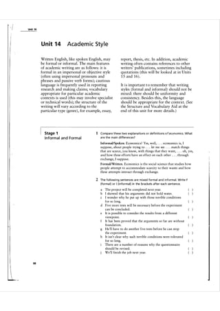 -I
1-

Unit 14

U n it 1 4

Academic Style

Written English, like spoken English, may
be formal or informal. The main features
of academic writing are as follows: it is
formal in an impersonal or objective style
(often using impersonal pronouns and
phrases and passive verb forms); cautious
language is frequently used in reporting
research and making claims; vocabulary
appropriate for particular academic
contexts is used (this may involve specialist
or technical words); the structure of the
writing will vary according to the
particular type (genre), for example, essay,

Stage 1

I nform a l a n d Form a l

report, thesis, etc. In addition, academic
writing often contains references to other
writers' publications, sometimes including
quotations (this will be looked at in Units
1 5 and 1 6 ) .
It i s important t o remember that writing
styles (formal and informal) should not be
mixed: there should be uniformity and
consistency. Besides this, the language
should be appropriate for the context. (See
the Structure and Vocabulary Aid at the
end of this unit for more details. )

1 Compare these two expla nations o r defi n itions o f economics. What
a re the main d ifferences?

InformaVSpoken. Economics? Yes, well, . . . economics is, I

suppose, about people trying to . . . let me see . . . match things
that are scarce, you know, with things that they want, . . . oh, yes,
and how these efforts have an effect on each other . . . through
exchange, I suppose.
FormallWritten. Economics is the social science that studies how

people attempt to accommodate scarcity to their wants and how
these attempts interact through exchange.

2 The fol l owi ng sentences a re mixed formal a n d i nform a l . Write F
(forma l) or I (i nformal) in the brackets after each sentence.

a The project will be completed next year.
b I showed that his arguments did not hold water.
c I wonder why he put up with those terrible conditions
for so long.
d Five more tests will be necessary before the experiment
can be concluded.
e It is possible to consider the results from a different
viewpoint.
f It has been proved that the arguments so far are without
foundation.
g He'll have to do another five tests before he can stop
.
the experiment.
h It isn't clear why such terrible conditions were tolerated
for so long.
There are a number of reasons why the questionnaire
should be revised.
We'll finish the job next year.

88

 