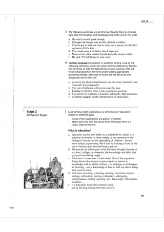 U nit 1 4

3 The fol l owing sentences a re a l l i nform a l . Rewrite them in a forma l
style. (See the Structure and Voca bul a ry A i d a t the e n d o f this u n it.)

a She said it wasn't good enough.
b I thought the lecture was terribly difficult to follow.
c They've got to find out how to carry out a survey of old folks'
opinions of little kids.
d The results were a lot better than I expected.
e None of our other student friends knew the answer either.
f He said: 'It's hell being on your own.'

4 Cautious language is i mporta nt i n academic writi ng. Look at the
fol l owing sentences, which a l l conta i n defin ite statements. Rewrite
the sentences so that the statements a re more cautious. This will
involve changing the verb forms a n d/or adding a ppropriate
q u a l ifying adverbs, adjectives or nouns (see the Structure and
Voca bu l a ry Aid for U n it 10).

a
b
c
d
e

Stage 2

D ifferent Sty l es

A survey has shown that lecturers use the terms 'seminars' and
'tutorials' interchangeably.
The rate of inflation will not increase this year.
Reading is effective when it has a particular purpose.
The answer to problems is found in asking the right questions.
Countries disagree on the interpretation of democracy.

1 Look at these eight expla nations or defin itions of 'education',
written i n different styles.
-

Decide if the explanations a re spoken or written .
Match each one with the sou rce from which you th i n k it is
taken, l isted at the end.

What is education?

Education can be seen either as a battl efiel d for va l u es or a
q uestion of systems or, more simp l y, as an extension of the
bio logica l fu nction of the upbringing of chi l d ren - known
more simply as parenting. We' l l start by l ooking at how far the
ro le of teacher goes beyond being a parent.
b The process by which you r mind develops through learning at
a schoo l , co l lege, or u niversity; the know l edge and ski l l s that
you gain from being taught.
c ' Education' comes from a Latin word . One of the important
things about ed ucation is to give people a n interest in
knowledge and an ability to l earn - or strategies or tech niques
for l ea rning - and a knowledge of how to find out about things
they want to know.
d Education: teaching, schooling, training, instructio n , tuition ,
tutel age, edification , tutoring, c u l tivation , upbri nging,
indoctrination, d ri l ling; l earning, lore, know l edge, information ,
eru dition . . .
e 'Tis Education forms the common mind,
J u st as the twig is bent, the tree's inclin'd .

a

89

 