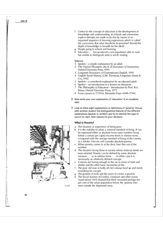 Unit 14

Centra l to the concept of education is the devel opment of
knowledge and u nderstanding. In schoo l s and u niversities
explicit attempts a re made to do this by means of an
organised sequence of learning experiences which is ca l l ed
the cu rricu l u m . B ut what shou ld be its priorities? Shou l d the
depth of knowledge or breadth be the idea l ? . . .
g People going to school and learning.
h Education . . . has produ ced a vast pop u l ation able to read
but u n able to distinguish what is worth reading.

f

Sources:

1 Spoken - a simple explanation by an adult.
2 The Oxford Thesaurus (An A-Z Dictionary of Synonyms),
Oxford University Press, 1 9 9 1
3 Longman Dictionary o f Contemporary English, 1 995
4 English Social History, G.M. Trevelyan, Longmans Green &
Co., 1 962
5 Spoken - a considered explanation by an educated adult.
6 Spoken - an introduction to a lecture on education.
7 The Philosophy of Education - Introduction by Prof. R.S.
Peters, Oxford University Press, 1 973
8 From a poem in 1 734 by Alexander Pope ( 1 68 8- 1 744) .

2 Now write you r own explanation o f 'education' i n a n academic
style.

3 Look at these eight expla nations or defi n itions of 'poverty'. Discuss
with another student the d isti nguishing featu res of the d ifferent
expla nations (spoken or written) and try to identify the type of
sou rce for each. G ive reasons for you r decisions.
What is Poverty?

a Th e situation or experience of being poor.
b It is the inability to attain a minimal standard of living. It can
be expressed either in abso l ute terms (tota l n u m bers living
below a certain per capita income leve l ) or rel ative terms
(compared with the average standard of living of the cou ntry
as a whole). First we wi l l consider abso l u te poverty.
c When poverty comes in at the door, love flies out of the
window.
d The situation faci ng those in society whose material needs are
l east satisfied. Poverty can be defined by some abso l u te
measu re . . . or in relative terms . . . I n either case it is
necessarily an arbitrarily defi ned concept.
e It mea ns not h av i n g enough to live on in terms of food and
shelter and the other basic necessities of life.
The poor o l d man is bad l y off; he's a l ways hard up and needs
everything he can get.
g The greatest of evi l s and the worst of crimes is poverty.
h The Socia l Su rveys of London, Liverpoo l and other towns
round about 1 929 showed that there remained perhaps ten
per cent of the u rban popu l ation bel ow the ' poverty line',
even outside the depressed areas.

90

 