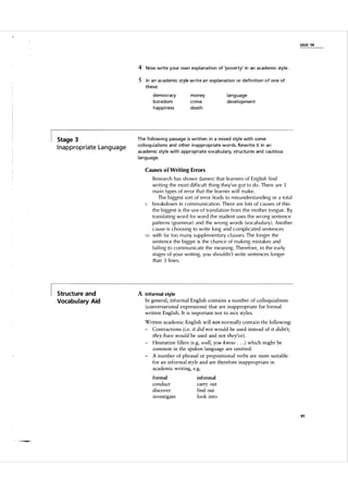 Unit 14

4 Now write your own explanation of 'poverty' in an academic style.
5 In a n academic style write a n explanation or defi n ition of one of
these:
democracy
boredom
happi ness

Stage 3

I na p p ro p r i ate La n g u a g e

money
crime
death

lang uage
deve lopment

The fol l owing passage is written i n a m ixed style with some
col loqu i a l isms and other i na ppropriate words. Rewrite it in an
academic style with a ppropriate voca bul a ry. structu res and cautious
lang uage.
Causes of Writing Errors

10

Structure and
Vocabulary Aid

Research has shown (james) that learners of Engl ish find
writing the most diffic u l t thing they've got to do. There are 3
main types of error that the l earner wi l l ma ke.
The biggest sort of error l eads to mis u ndersta n d i n g or a tota l
breakdown in com m u nication. There are l ots of causes of t h i s :
t h e biggest is t h e u s e o f transl ation from t h e mother tongue. B y
transl ating word for word t h e student u ses t h e wrong sentence
patterns (grammar) and the wrong words (vocab u l a ry). Another
cause is choosing to write long and complicated sentences
with far too many suppl ementary c l a u ses. The longer the
sentence the bigger is the chance of making mistakes and
fai ling to com m u nicate the meaning. Therefore, in the early
stages of you r writing, you shou l dn't write sentences longer
than 3 lines.

A Informal style
In general, informal English contains a number of colloquialisms
(conversational expressions) that are inappropriate for formal
written English. It is important not to mix styles.
Written academic English will not normally contain the following:
- Contractions (i.e. it did not would be used instead of it didn't;
they have would be used and not they've) .
- Hesitation fillers (e.g. well, you know
. ) which might be
common in the spoken language are omitted.
- A number of phrasal or prepositional verbs are more suitable
for an informal style and are therefore inappropriate in
academic writing, e.g.
.

formal

informal

conduct
discover
investigate

.

carry out
find out
look into

91

 