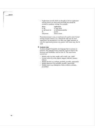 U n it 1 4

- Euphemisms (words which are thought to be less unpleasant
and less direct) are often used informally but should be
avoided in academic writing. For example:
direct

euphemism

to die
to tell lies/to lie
ill
old person

to pass away
to tell falsehoodslfibs
poorly
senior citizen

Personal pronouns J, you, we tend not to be used in more formal
writing (except in letters, etc. ) . Instead the style may be more
impersonal. An introductory it or there may begin sentences or
even the impersonal pronoun one; passive verb tenses may also be
used.

B Academic style
Academic English frequently uses language that is cautious or
tentative. The language forms commonly used are listed in the
Structure and Vocabulary Aid for Unit 1 0 . The main forms
covered are:
Modal verbs (e.g may, might, will, would, can, could)
- Lexical verbs (e.g. seem, appear, suggest, indicate, assume,
believe)
- Modal adverbs (e.g. perhaps, probably, possibly, apparently)
- Modal adjectives (e.g. probable, possible, (un)certain)
- Modal nouns (e.g. assumption, claim, evidence, estimate,
possibility)

92

 
