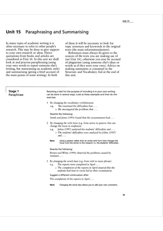 U nit 1 5

U n it 1 5

Paraphrasing and Sum m arising

In many types of academic writing it is
often necessary to refer to other people's
research. This may be done to give support
to your own research or ideas. Direct
quotations from books and articles are
considered in Unit 1 6 . In this unit we shall
look at and practise paraphrasing (using
your own words to report someone else's
writing, but maintaining an academic style)
and summarising (giving a brief account of
the main points of some writing) . In both

Stage 1

Pa ra p h rase

of these it will be necessary to look for
topic sentences and keywords in the original
texts (the main information/points).
References must always be given to the
sources of the texts you are making use of
(see Unit 1 6 ) , otherwise you may be accused
of plagiarism (using someone else's ideas or
words as if they were your own). Advice on
making summaries is contained in the
Structure and Vocabulary Aid at the end of
this unit.

Rewriti ng a text for the pu rpose of including it i n you r own writing
can be done i n seve ra l ways. Look at these exa mples a n d then do the
exercises.

1

By changing the vocabulary (verbs/nouns)
e.g.
She examined the difficulties that . . .
She investigated the problems that . . .
=

Rewrite the fol l owing:

Smith and Jones ( 1 99 1 ) found that the circumstances had . . .
2 By changing the verb form (e.g. from active to passive: this can
change the focus or emphasis)
e.g.
Johns ( 1 987) analysed the students' difficulties and . . .
The students' difficulties were analysed by Johns (1 987)
and . . .
=

Using a passive rather than an active verb form h ere changes the
focus from the writer to the research i.e. the students' difficu lties.

Note:

Rewrite the fol l owing:

Brown and White ( 1 994) observed the problems caused by
semmars . . .
3 By changing the word class (e.g. from verb to noun phrase)
e.g.
The reports were completed in April . . .
The completion of the reports in April ensured that the
students had time to revise before their examination.
=

Suggest a d ifferent conti nuation after:

The completion of the reports in April . . .
Note:

Changing the word class al lows you to add your own comments.

93

 