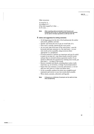 Unit 1 5

Other structures:

As noted by X . . .
According to X . . .
It has been argued by X that . . .
In X's view . . .
Note:

Other reporting verbs are included in the Structure and
Vocabulary Aid in U n it 1 3. These reporting verbs and structures
can be used to introduce quotations as wel l (see Unit 1 6).

B Advice and suggestions for writing summaries
At the beginning write the title of the book/journal, the author
and article, publisher and date.
Quickly read (skim) the text to get an overall idea of it.
Then read it carefully, identifying the main points.
As you read, make brief notes of the main points - note the
keywords and topic sentences (i.e. the main ones) - in your
own words as far as possible, using synonyms where
appropriate (i.e. paraphrase) .
I f certain sentences o r phrases are important and may b e useful
to quote in an essay etc., copy them exactly, word for word,
and put them in inverted commas (quotation marks) . If you
intend to abbreviate the quotation by omitting some words, put
three dots ( . . . ) in place of the words.
Remove examples and details, including dates (unless vitally
important, e.g. an invention, a change of process/procedure) .
Ensure that your summary i s accurate and neutral, i.e. d o not
add your own views to it ( these can follow later ) .
A s far a s possible condense the points into straightforward
statements and rewrite in your own words where possible.
Write clearly, concisely, coherently and logically.
Note:

A thesaurus or a dictionary of synonyms can be useful at times
when paraphrasing.

97

 