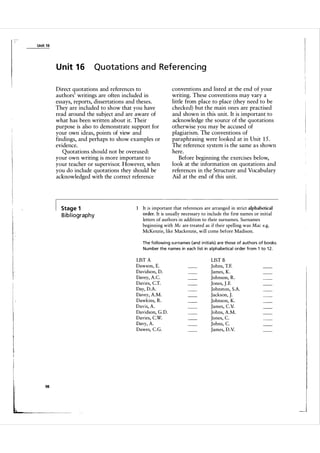 Unit 1 6

U n it 1 6

Quotations and Referencing

Direct quotations and references to
authors' writings are often included in
essays, reports, dissertations and theses.
They are included to show that you have
read around the subject and are aware of
what has been written about it. Their
purpose is also to demonstrate support for
your own ideas, points of view and
findings, and perhaps to show examples or
evidence.
Quotations should not be overused:
your own writing is more important to
your teacher or supervisor. However, when
you do include quotations they should be
acknowledged with the correct reference

Stage 1

B i b l iography

1

conventions and listed at the end of your
writing. These conventions may vary a
little from place to place (they need to be
checked) but the main ones are practised
and shown in this unit. It is important to
acknowledge the source of the quotations
otherwise you may be accused of
plagiarism. The conventions of
paraphrasing were looked at in Unit 1 5 .
The reference system i s the same a s shown
here.
Before beginning the exercises below,
look at the information on quotations and
references in the Structure and Vocabulary
Aid at the end of this unit.

It is important that references are arranged in strict alphabetical
order. It is usually necessary to include the first names or initial
letters of authors in addition to their surnames. Surnames
beginning with Me are treated as if their spelling was Mae e.g.
McKenzie, like Mackenzie, will come before Madison.
The fol lowi ng surna mes (and in itia ls) a re those of a uthors of books.
Number the na mes in each l ist in a l phabetica l order from 1 to 1 2.

LIST A
Dawson, E.
Davidson, D.
Davey, A.C
Davies, CT.
Day, D.A.
Davey, A.M.
Dawkins, R.
Davis, A.
Davidson, G.D.
Davies, CW.
Davy, A.
Dawes, CG.

98

LIST B
Johns, T.F.
James, K .
Johnson, R .
Jones, J - F.
Johnston, S.A.
Jackson, J­
Johnson, K.
James, Cv.
Johns, A.M.
Jones, C
Johns, C
James, D .V.

I

I

_l

 