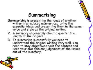 Summarising Summarising  is presenting the ideas of another writer in a reduced manner, capturing the essential ideas and presenting them in the same voice and style as the original writer. A summary is generally about a quarter the length of the original. To summarise successfully you need to understand the original writing very well. You need to stay objective about the content and keep your own opinion/judgement of the issues out of the summary. 
