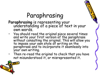 Paraphrasing Paraphrasing  is representing your understanding of a piece of text in your own words.  You should read the original piece several times and write your first version of the paraphrase without consulting the original. This will allow you to impose your own style of writing on the paraphrase and to incorporate it seamlessly into your own writing.  Then re-read the original to check that you have not misunderstood it, or misrepresented it . 