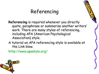 Referencing Referencing  is required whenever you directly quote, paraphrase or summarise another writers’ work. There are many styles of referencing, including APA (American Psychological Association) style.  A tutorial on APA referencing style is available at the Link blow. http://www.apastyle.org/ 