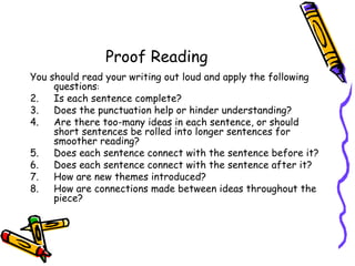 Proof Reading   You should read your writing out loud and apply the following questions : Is each sentence complete? Does the punctuation help or hinder understanding? Are there too-many ideas in each sentence, or should short sentences be rolled into longer sentences for smoother reading? Does each sentence connect with the sentence before it? Does each sentence connect with the sentence after it? How are new themes introduced? How are connections made between ideas throughout the piece? 
