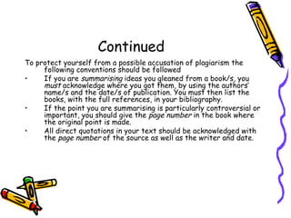 Continued To protect yourself from a possible accusation of plagiarism the following conventions should be followed If you are  summarising  ideas you gleaned from a book/s, you  must  acknowledge where you got them, by using the authors’ name/s and the date/s of publication. You must then list the books, with the full references, in your bibliography. If the point you are summarising is particularly controversial or important, you should give the  page number  in the book where the original point is made. All direct quotations in your text should be acknowledged with the  page number  of the source as well as the writer and date. 