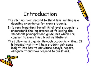 Introduction  The step up from second to third level writing is a daunting experience for many students. It is very important for all third level students to understand the importance of following the standards principals and guidelines which are common to many third level institutions. The following is a guide through academic writing. It is hopped that it will help student gain some insight into how to structure essays, report, assignment and how respond to questions.  