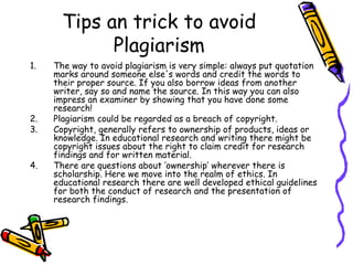Tips an trick to avoid Plagiarism The way to avoid plagiarism is very simple: always put quotation marks around someone else's words and credit the words to their proper source. If you also borrow ideas from another writer, say so and name the source. In this way you can also impress an examiner by showing that you have done some research! Plagiarism could be regarded as a breach of copyright. Copyright, generally refers to ownership of products, ideas or knowledge. In educational research and writing there might be copyright issues about the right to claim credit for research findings and for written material.  There are questions about ‘ownership’ wherever there is scholarship. Here we move into the realm of ethics. In educational research there are well developed ethical guidelines for both the conduct of research and the presentation of research findings. 