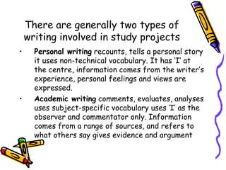 There are generally two types of writing involved in study projects Personal writing  recounts, tells a personal story it uses non-technical vocabulary. It has ‘I’ at the centre, information comes from the writer’s experience, personal feelings and views are expressed. Academic writing  comments, evaluates, analyses uses subject-specific vocabulary uses ‘I’ as the observer and commentator only. Information comes from a range of sources, and refers to what others say gives evidence and argument 