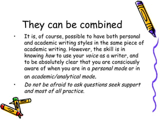 They can be combined It is, of course, possible to have both personal and academic writing styles in the same piece of academic writing. However, the skill is in knowing  how  to use your  voice  as a writer, and to be absolutely clear that you are consciously aware of when you are in a  personal mode  or in an  academic/analytical mode . Do not be afraid to ask questions seek support and most of all practice. 