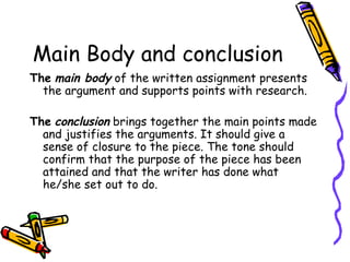 Main Body and conclusion The   main body  of the written assignment presents the argument and supports points with research. The   conclusion  brings together the main points made and justifies the arguments. It should give a sense of closure to the piece. The tone should confirm that the purpose of the piece has been attained and that the writer has done what he/she set out to do. 