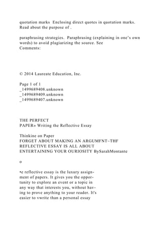 quotation marks Enclosing direct quotes in quotation marks.
Read about the purpose of .
paraphrasing strategies. Paraphrasing (explaining in one’s own
words) to avoid plagiarizing the source. See
Comments:
© 2014 Laureate Education, Inc.
Page 1 of 1
_1499689408.unknown
_1499689409.unknown
_1499689407.unknown
THE PERFECT
PAPER» Writing the Reflective Essay
Thinkine on Paper
FORGET ABOUT MAKING AN ARGUMFNT~THF
REFLECTIVE ESSAY IS ALL ABOUT
ENTERTAINING YOUR OURIOSITY BySarahMontante
o
•e reflective essay is the luxury assign-
ment of papers. It gives you the oppor-
tunity to explore an event or a topic in
any way that interests you, without hav-
ing to prove anything to your reader. It's
easier to vwrite than a personal essay
 