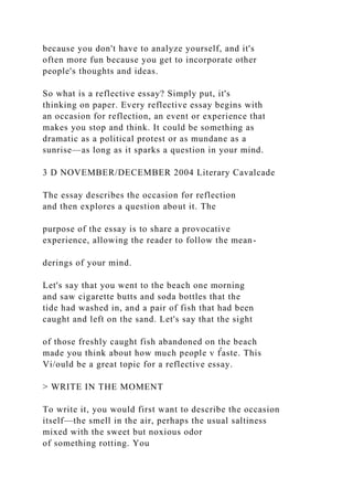because you don't have to analyze yourself, and it's
often more fun because you get to incorporate other
people's thoughts and ideas.
So what is a reflective essay? Simply put, it's
thinking on paper. Every reflective essay begins with
an occasion for reflection, an event or experience that
makes you stop and think. It could be something as
dramatic as a political protest or as mundane as a
sunrise—as long as it sparks a question in your mind.
3 D NOVEMBER/DECEMBER 2004 Literary Cavalcade
The essay describes the occasion for reflection
and then explores a question about it. The
purpose of the essay is to share a provocative
experience, allowing the reader to follow the mean-
derings of your mind.
Let's say that you went to the beach one morning
and saw cigarette butts and soda bottles that the
tide had washed in, and a pair of fish that had been
caught and left on the sand. Let's say that the sight
of those freshly caught fish abandoned on the beach
made you think about how much people v f̂aste. This
Vi/ould be a great topic for a reflective essay.
> WRITE IN THE MOMENT
To write it, you would first want to describe the occasion
itself—the smell in the air, perhaps the usual saltiness
mixed with the sweet but noxious odor
of something rotting. You
 