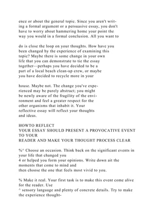 ence or about the general topic. Since you aren't writ-
ing a formal argument or a persuasive essay, you don't
have to worry about hammering home your point the
way you would in a formal conclusion. All you want to
do is close the loop on your thoughts. How have you
been changed by the experience of examining this
topic? Maybe there is some change in your own
life that you can demonstrate to tie the essay
together—perhaps you have decided to be a
part of a local beach clean-up crew, or maybe
you have decided to recycle more in your
house. Maybe not. The change you've expe-
rienced may be purely abstract; you might
be newly aware of the fragility of the envi-
ronment and feel a greater respect for the
other organisms that inhabit it. Your
reflective essay will reflect your thoughts
and ideas.
HOWTO REFLECT
YOUR ESSAY SHOULD PRESENT A PROVOCATIVE EVENT
TO YOUR
READER AND MAKE YOUR THOUGHT PROCESS CLEAR
%^ Choose an occasion. Think back on the significant events in
your life that changed you
4 or helped you form your opinions. Write down ait the
moments that come to mind and
then choose the one that feels most vivid to you.
% Make it real. Your first task is to make this event come alive
for the reader. Use
^ sensory language and plenty of concrete details. Try to make
the experience thought-
 