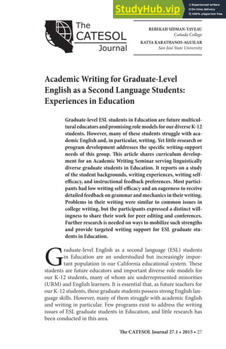 The CATESOL Journal 27.1 • 2015 • 27
REBEKAH SIDMAN-TAVEAU
Cañada College
KATYA KARATHANOS-AGUILAR
San José State University
Academic Writing for Graduate-Level
English as a Second Language Students:
Experiences in Education
Graduate-level ESL students in Education are future multicul-
turaleducatorsandpromisingrolemodelsforourdiverseK-12
students. However, many of these students struggle with aca-
demic English and, in particular, writing. Yet little research or
program development addresses the specific writing-support
needs of this group. This article shares curriculum develop-
ment for an Academic Writing Seminar serving linguistically
diverse graduate students in Education. It reports on a study
of the student backgrounds, writing experiences, writing self-
efficacy, and instructional feedback preferences. Most partici-
pants had low writing self-efficacy and an eagerness to receive
detailed feedback on grammar and mechanics in their writing.
Problems in their writing were similar to common issues in
college writing, but the participants expressed a distinct will-
ingness to share their work for peer editing and conferences.
Further research is needed on ways to mobilize such strengths
and provide targeted writing support for ESL graduate stu-
dents in Education.
G
raduate-level English as a second language (ESL) students
in Education are an understudied but increasingly impor-
tant population in our California educational system. These
students are future educators and important diverse role models for
our K-12 students, many of whom are underrepresented minorities
(URM) and English learners. It is essential that, as future teachers for
our K-12 students, these graduate students possess strong English lan-
guage skills. However, many of them struggle with academic English
and writing in particular. Few programs exist to address the writing
issues of ESL graduate students in Education, and little research has
been conducted in this area.
 