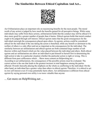 The Similarities Between Ethical Capitalism And Act...
Act Utilitarianism plays an important role on maximizing benefits for the most people. The moral
worth of any action is judged by how much the benefits gained for all perceptive beings. While some
individuals may suffer from these actions, utilitarianism holds that the conduct may still be ethical if it
does more good for a greater number of people than it harms. Ethical egoism holds that moral conduct
ought to be judged through self interest. Ethical egoism states that the good consequences for the
individual outweigh the consequences placed upon others. In egoism, actions could be considered
ethical for the individual if the one taking the action is benefited, while any benefit or detriment to the
welfare of others is a side effect and not as important as the consequences for the individual. The
similarity between act utilitarianism and ethical egoism are both contained large number of sub
theories within each branch which are the value placed between the individual and others. Both ethical
egoism and act utilitarianism are allow an individual to put himself or herself first in determining the
right action to take in a particular situation whether the particular action is right or wrong. This is
different from pure selflessness which ... Show more content on Helpwriting.net ...
According to act utilitarianism, the consequences of the possible actions must be evaluated. The
correct action is the one that leads to the greatest increase in total happiness among the parties
affected. Overall, basically placing the emphasis on the whole as conflicting to the individual. On the
other hand, an individual has a greater value than others in ethical egoism Therefore, it is ethical to act
in own self interest even if it may potentially harm others. Act utilitarianism is different from ethical
egoism by saying personal own utility is no more valuable than anyone
... Get more on HelpWriting.net ...
 