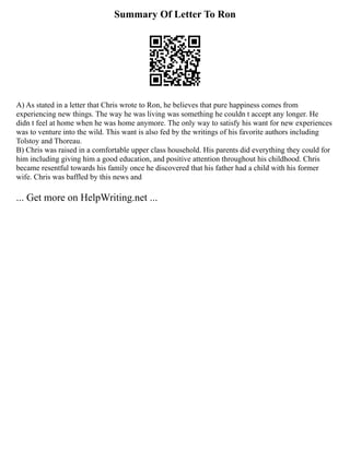 Summary Of Letter To Ron
A) As stated in a letter that Chris wrote to Ron, he believes that pure happiness comes from
experiencing new things. The way he was living was something he couldn t accept any longer. He
didn t feel at home when he was home anymore. The only way to satisfy his want for new experiences
was to venture into the wild. This want is also fed by the writings of his favorite authors including
Tolstoy and Thoreau.
B) Chris was raised in a comfortable upper class household. His parents did everything they could for
him including giving him a good education, and positive attention throughout his childhood. Chris
became resentful towards his family once he discovered that his father had a child with his former
wife. Chris was baffled by this news and
... Get more on HelpWriting.net ...
 