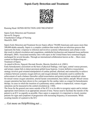 Sepsis Early Detection and Treatment
Running Head: SEPSIS DETECTION AND TREATMENT
Sepsis Early Detection and Treatment
Steven H. Gregory
Chamberlain College of Nursing
March28, 2009
Sepsis Early Detection and Treatment Severe Sepsis affects 750,000 Americans and causes more than
200,000 deaths annually. Sepsis is a complex condition that results from an infectious process that
represents the body s response to infection and involves systemic inflammatory and cellular events
that result in altered circulation and coagulation, endothelial dysfunction and impaired tissue perfusion
(Kleinpell, 2005). Associated mortality rates with sepsis in the United States have remained largely
unchanged for several decades. Through an international collaboration known as the ... Show more
content on Helpwriting.net ...
Treatment of Sepsis
As stated in Rivers, Nguyed, Havstad, Ressler, Muzzin, Knolich et al. (2001):
Early hemodynamic assessment on the basis of physical findings, vital signs, central venous pressure,
and urinary output fails to detect persistent global tissue hypoxia. A more definitive resuscitation
strategy involves goal oriented manipulation of cardiac preload, afterload, and contractility to achieve
a balance between systemic oxygen delivery and oxygen demand. End points used to confirm the
achievement of such a balance (hereafter called resuscitation end points) include normalized values
for mixed venous oxygen saturation, arterial lactate concentration, base deficit, and pH. Mixed venous
oxygen saturation has been shown to be a surrogate for the cardiac index as a target for hemodynamic
therapy. In cases in which the insertion of a pulmonary artery catheter is impractical, venous oxygen
saturation can be measured in the central circulation (p. 1368).
The focus for the general care nurse outside of the ICU is to be able to recognize sepsis and to initiate
appropriate interventions in an appropriate amount of time. Nurses need to facilitate the transfer of the
patient to an ICU as urgently as possible. Once sepsis is suspected, it is important to closely monitor
patients for signs and symptoms of progression with increasing frequency of assessments. While
awaiting transfer of a patient to the ICU
... Get more on HelpWriting.net ...
 