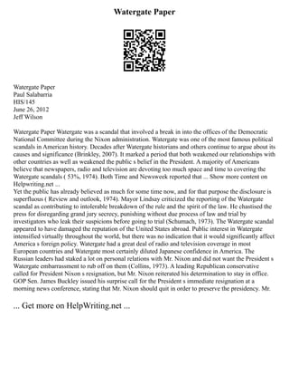 Watergate Paper
Watergate Paper
Paul Salabarria
HIS/145
June 26, 2012
Jeff Wilson
Watergate Paper Watergate was a scandal that involved a break in into the offices of the Democratic
National Committee during the Nixon administration. Watergate was one of the most famous political
scandals in American history. Decades after Watergate historians and others continue to argue about its
causes and significance (Brinkley, 2007). It marked a period that both weakened our relationships with
other countries as well as weakened the public s belief in the President. A majority of Americans
believe that newspapers, radio and television are devoting too much space and time to covering the
Watergate scandals ( 53%, 1974). Both Time and Newsweek reported that ... Show more content on
Helpwriting.net ...
Yet the public has already believed as much for some time now, and for that purpose the disclosure is
superfluous ( Review and outlook, 1974). Mayor Lindsay criticized the reporting of the Watergate
scandal as contributing to intolerable breakdown of the rule and the spirit of the law. He chastised the
press for disregarding grand jury secrecy, punishing without due process of law and trial by
investigators who leak their suspicions before going to trial (Schumach, 1973). The Watergate scandal
appeared to have damaged the reputation of the United States abroad. Public interest in Watergate
intensified virtually throughout the world, but there was no indication that it would significantly affect
America s foreign policy. Watergate had a great deal of radio and television coverage in most
European countries and Watergate most certainly diluted Japanese confidence in America. The
Russian leaders had staked a lot on personal relations with Mr. Nixon and did not want the President s
Watergate embarrassment to rub off on them (Collins, 1973). A leading Republican conservative
called for President Nixon s resignation, but Mr. Nixon reiterated his determination to stay in office.
GOP Sen. James Buckley issued his surprise call for the President s immediate resignation at a
morning news conference, stating that Mr. Nixon should quit in order to preserve the presidency. Mr.
... Get more on HelpWriting.net ...
 