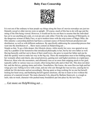 Baby Face Censorship
It is not out of the ordinary to hear people say things along the lines of: movies nowadays are just too
blatantly sexual or older movies were so uptight . Of course, much of this has to do with age and the
rating of the film being viewed. However, it would not be too out there to assume that the individual
has yet to see anything pre code, or even pre pre code either. From the sexy dancing of Metropolis, to
the dangerous woman of Baby Face, or up to modern times with the strip scenes of Magic Mike, the
film industry s censorship platform had been a constant source of friction between production and
distribution, as well as with different audiences. By specifically addressing the censorship process that
went into the distribution of ... Show more content on Helpwriting.net ...
Simple as that. To go a little deeper: this lifestyle choice, while mostly her own, was spurred on not
only by a peddler in her hometown that introduced philosophy to her, but by her own father as well.
Having basically sold her out to those of their small town, she grew to resent her father and one he
died she quickly went to make her way in the big city. There she manipulates men to her bidding using
her womanly allure and charm, aka sexual prowess, gaining new and higher positions at a rapid pace.
However, those who she encounters, and ultimately uses as no more than stepping stools to her goal,
typically suffer in various ways as a result, often losing their jobs and or their life. This does not deter
her, and she thrives, gaining status and riches. Nonetheless, like Icarus, she soon flies too high and her
wings give out. Falling in love with a man, and one who saw through her ruse no less, causing her to
rethink her life decisions and act accordingly. Having spent so long working for no one but herself,
locking her heart away, and hardening herself against emotions, she has to learn to love without the
promise of a material reward. The main character Lily, played by Barbara Stanwyck, is a tough as
nails, take no trash, character who pushed many boundaries put into place by the new Hay s
... Get more on HelpWriting.net ...
 
