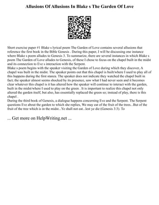 Allusions Of Allusions In Blake s The Garden Of Love
Short exercise paper #1 Blake s lyrical poem The Garden of Love contains several allusions that
reference the first book in the Bible Genesis . During this paper, I will be discussing one instance
where Blake s poem alludes to Genesis 3. To summarize, there are several instances in which Blake s
poem The Garden of Love alludes to Genesis, of these I chose to focus on the chapel built in the midst
and its connection to Eve s interaction with the Serpent.
Blake s poem begins with the speaker visiting the Garden of Love during which they discover, A
chapel was built in the midst. The speaker points out that this chapel is built/where I used to play all of
this happens during the first stanza. The speaker does not indicate they watched the chapel built in
fact; the speaker almost seems shocked by its presence, saw what I had never seen and it becomes
clear whatever this chapel is it has altered how the speaker will continue to interact with the garden,
built in the midst/where I used to play on the green . It is important to realize this chapel not only
altered the garden itself, but also, has essentially replaced the green so; instead of play, there is this
chapel .
During the third book of Genesis, a dialogue happens concerning Eve and the Serpent. The Serpent
questions Eve about the garden to which she replies, We may eat of the fruit of the trees...But of the
fruit of the tree which is in the midst...Ye shall not eat...lest ye die (Genesis 3:3). To
... Get more on HelpWriting.net ...
 
