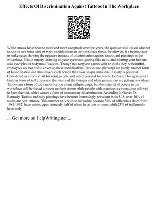 Effects Of Discrimination Against Tattoos In The Workplace
While tattoos have become more and more acceptable over the years, the question still lies on whether
tattoos or any other kind of body modifications in the workplace should be allowed. It s beyond easy
to make cases showing the negative impacts of discrimination against tattoos and piercings in the
workplace. Plastic surgery, drawing on your eyebrows, getting fake nails, and coloring your hair are
also examples of body modifications. Though not everyone agrees with or thinks they re beautiful,
employees are not told to cover up these modifications. Tattoos and piercings are purely another form
of beautification and what makes each person their own unique individual. Beauty is personal.
Considered as a form of art for some people and unprofessional for others, tattoos are being seen as a
familiar form of self expression that many of the younger and older generations are getting nowadays.
Tattoos are a form of body modification along with piercings, but the majority of people in the
workplace will be forced to cover up their tattoos while people with piercings are sometimes allowed
to keep them in, which causes a form of unnecessary discrimination. According to Garrett D.
Kennedy, Tattoos and body piercings have become increasingly prevalent in the U.S. over 20% of
adults are now tattooed. This number only will be increasing because 38% of millennials (born from
1981 1992) have tattoos, approximately half of whom have two or more, while 23% of millennials
have body
... Get more on HelpWriting.net ...
 