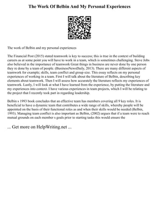 The Work Of Belbin And My Personal Experiences
The work of Belbin and my personal experiences
The Financial Post (2015) stated teamwork is key to success; this is true in the context of building
careers as at some point you will have to work in a team, which is sometimes challenging. Steve Jobs
also believed in the importance of teamwork Great things in business are never done by one person
they re done by a team of people. (BusinessNewsDaily, 2013). There are many different aspects of
teamwork for example; skills, team conflict and group size. This essay reflects on my personal
experiences of working in a team. First I will talk about the literature of Belbin, describing key
elements about teamwork. Then I will assess how accurately the literature reflects my experiences of
teamwork. Lastly, I will look at what I have learned from the experience, by putting the literature and
my experiences into context. I have various experiences in team projects, which I will be relating to
the project that I recently took part in regarding leadership.
Belbin s 1993 book concludes that an effective team has members covering all 9 key roles. It is
beneficial to have a dynamic team that contributes a wide range of skills, whereby people will be
appointed on the basis of their functional roles as and when their skills would be needed (Belbin,
1993). Managing team conflict is also important as Belbin, (2002) argues that if a team were to reach
mutual grounds on each member s goals prior to starting tasks this would ensure the
... Get more on HelpWriting.net ...
 