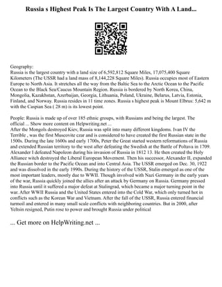 Russia s Highest Peak Is The Largest Country With A Land...
Geography:
Russia is the largest country with a land size of 6,592,812 Square Miles, 17,075,400 Square
Kilometers (The USSR had a land mass of 8,144,228 Square Miles). Russia occupies most of Eastern
Europe to North Asia. It stretches all the way from the Baltic Sea to the Arctic Ocean to the Pacific
Ocean to the Black Sea/Caucus Mountain Region. Russia is bordered by North Korea, China,
Mongolia, Kazakhstan, Azerbaijan, Georgia, Lithuania, Poland, Ukraine, Belarus, Latvia, Estonia,
Finland, and Norway. Russia resides in 11 time zones. Russia s highest peak is Mount Elbrus: 5,642 m
with the Caspian Sea ( 28 m) is its lowest point.
People: Russia is made up of over 185 ethnic groups, with Russians and being the largest. The
official ... Show more content on Helpwriting.net ...
After the Mongols destroyed Kiev, Russia was split into many different kingdoms. Ivan IV the
Terrible , was the first Muscovite czar and is considered to have created the first Russian state in the
1500s. During the late 1600s and early 1700s, Peter the Great started western reformations of Russia
and extended Russian territory to the west after defeating the Swedish at the Battle of Poltava in 1709.
Alexander I defeated Napoleon during his invasion of Russia in 1812 13. He then created the Holy
Alliance witch destroyed the Liberal European Movement. Then his successor, Alexander II, expanded
the Russian border to the Pacific Ocean and into Central Asia. The USSR emerged on Dec. 30, 1922
and was dissolved in the early 1990s. During the history of the USSR, Stalin emerged as one of the
most important leaders, mostly due to WWII. Though involved with Nazi Germany in the early years
of the war, Russia quickly joined the allies after an attack by Germany on Russia. Germany pressed
into Russia until it suffered a major defeat at Stalingrad, which became a major turning point in the
war. After WWII Russia and the United States entered into the Cold War, which only turned hot in
conflicts such as the Korean War and Vietnam. After the fall of the USSR, Russia entered financial
turmoil and entered in many small scale conflicts with neighboring countries. But in 2000, after
Yeltsin resigned, Putin rose to power and brought Russia under political
... Get more on HelpWriting.net ...
 