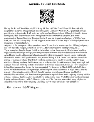 Germany Vs Usaaf Case Study
During the Second World War, the U.S. Army Air Force (USAAF) and Royal Air Force (RAF)
adopted two different strategic attack missions against Germany. While USAAF preferred daylight
precision targeting attacks, RAF preferred night area bombing missions. Although both sides shared
same goals, their interpretation about strategic effects of airpower was different. For better
understanding these differences, this paper first will analyze strategic applications of USAAF and
RAF, and then will clarify why USAAF s approach was more effective way of utilizing airpower as an
instrument of national policy.
Airpower is the most powerful weapon in terms of destruction in modern warfare. Although airpower
is a very powerful weapon, it has been always ... Show more content on Helpwriting.net ...
These strategists thought shaped British aerial warfare policy. For example, Douhet says, bombing
objectives should always be large; small targets are unimportant and do not merit our attention here.
Also, Douhet model addresses aerial punishment to inflict considerable pain on enemy civilians to
shatter their morale. RAF put his model into practice during WWII. In that case, British focused on
morale of German workers. The British bombing campaign was chiefly waged by night by large
numbers of heavy bombers. British knew that to influence into deep Germany territory was tough and
daylight precision bombing had also much more difficulties. In addition, Royal Air Force s accuracy
in bombing was very low during the interwar period. For instance, in March 1932, only half of the
Royal Air Force bombs hit the right target. In that respect, British continued in night attacks and the
majority of the attacks on cities. British thought was that general area offensive would affect
considerably war effort. But, there was not agreement in royal air force about targeting priority. British
officials criticized due to negative moral effects, and political risks. While British air staff emphasized
loyalty and mutual respect, chief of bomber point out if the Germans were asked today oil plant or
cities they would reply bomb anything you fancy expect cities. British air staff concerned
... Get more on HelpWriting.net ...
 