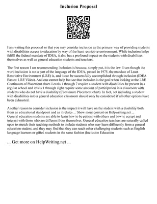 Inclusion Proposal
I am writing this proposal so that you may consider inclusion as the primary way of providing students
with disabilities access to education by way of the least restrictive environment. While inclusion helps
fulfill the federal mandate of IDEA, it also has a profound impact on the students with disabilities
themselves as well as general education students and teachers.
The first reason I am recommending Inclusion is because, simply put, it is the law. Even though the
word inclusion is not a part of the language of the IDEA, passed in 1975, the mandate of Least
Restrictive Environment (LRE) is, and it can be successfully accomplished through inclusion (IDEA
Basics: LRE Video). And one cannot help but see that inclusion is the goal when looking at the LRE
Continuum of Placement chart. Levels 1 through 7 require a student with disabilities be present in a
regular school and levels 1 through eight require some amount of participation in a classroom with
students who do not have a disability (Continuum Placement chart). In fact, not including a student
with disabilities into a general education classroom should only be considered if all other options have
been exhausted.
Another reason to consider inclusion is the impact it will have on the student with a disability both
from an educational standpoint and as it relates ... Show more content on Helpwriting.net ...
General education students are able to learn how to be patient with others and how to accept and
interact with those who are different from themselves. General education teachers are naturally called
upon to stretch their teaching methods to include students who may learn differently from a general
education student, and they may find that they can reach other challenging students such as English
language learners or gifted students in the same fashion (Inclusion Education
... Get more on HelpWriting.net ...
 
