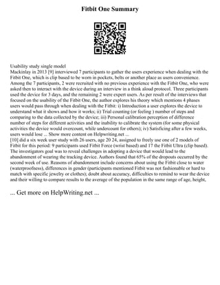Fitbit One Summary
Usability study single model
Mackinlay in 2013 [9] interviewed 7 participants to gather the users experience when dealing with the
Fitbit One, which is clip based to be worn in pockets, belts or another place as users convenience.
Among the 7 participants, 2 were recruited with no previous experience with the Fitbit One, who were
asked then to interact with the device during an interview in a think aloud protocol. Three participants
used the device for 3 days, and the remaining 2 were expert users. As per result of the interviews that
focused on the usability of the Fitbit One, the author explores his theory which mentions 4 phases
users would pass through when dealing with the Fitbit: i) Introduction a user explores the device to
understand what it shows and how it works; ii) Trial counting (or feeling ) number of steps and
comparing to the data collected by the device; iii) Personal calibration perception of difference
number of steps for different activities and the inability to calibrate the system (for some physical
activities the device would overcount, while undercount for others); iv) Satisficing after a few weeks,
users would lose ... Show more content on Helpwriting.net ...
[10] did a six week user study with 26 users, age 20 24, assigned to freely use one of 2 models of
Fitbit for this period: 9 participants used Fitbit Force (wrist based) and 17 the Fitbit Ultra (clip based).
The investigators goal was to reveal challenges in adopting a device that would lead to the
abandonment of wearing the tracking device. Authors found that 65% of the dropouts occurred by the
second week of use. Reasons of abandonment include concerns about using the Fitbit close to water
(waterproofness), differences in gender (participants mentioned Fitbit was not fashionable or hard to
match with specific jewelry or clothes); doubt about accuracy, difficulties to remind to wear the device
and their willing to compare results to the average of the population in the same range of age, height,
... Get more on HelpWriting.net ...
 