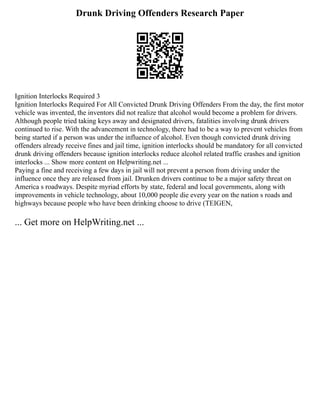 Drunk Driving Offenders Research Paper
Ignition Interlocks Required 3
Ignition Interlocks Required For All Convicted Drunk Driving Offenders From the day, the first motor
vehicle was invented, the inventors did not realize that alcohol would become a problem for drivers.
Although people tried taking keys away and designated drivers, fatalities involving drunk drivers
continued to rise. With the advancement in technology, there had to be a way to prevent vehicles from
being started if a person was under the influence of alcohol. Even though convicted drunk driving
offenders already receive fines and jail time, ignition interlocks should be mandatory for all convicted
drunk driving offenders because ignition interlocks reduce alcohol related traffic crashes and ignition
interlocks ... Show more content on Helpwriting.net ...
Paying a fine and receiving a few days in jail will not prevent a person from driving under the
influence once they are released from jail. Drunken drivers continue to be a major safety threat on
America s roadways. Despite myriad efforts by state, federal and local governments, along with
improvements in vehicle technology, about 10,000 people die every year on the nation s roads and
highways because people who have been drinking choose to drive (TEIGEN,
... Get more on HelpWriting.net ...
 