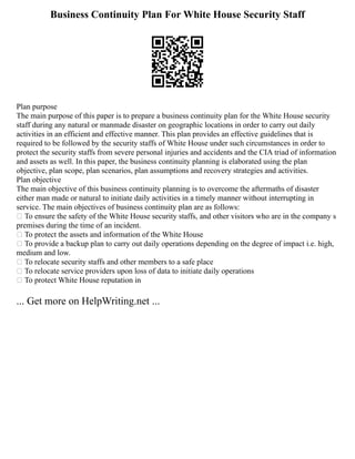 Business Continuity Plan For White House Security Staff
Plan purpose
The main purpose of this paper is to prepare a business continuity plan for the White House security
staff during any natural or manmade disaster on geographic locations in order to carry out daily
activities in an efficient and effective manner. This plan provides an effective guidelines that is
required to be followed by the security staffs of White House under such circumstances in order to
protect the security staffs from severe personal injuries and accidents and the CIA triad of information
and assets as well. In this paper, the business continuity planning is elaborated using the plan
objective, plan scope, plan scenarios, plan assumptions and recovery strategies and activities.
Plan objective
The main objective of this business continuity planning is to overcome the aftermaths of disaster
either man made or natural to initiate daily activities in a timely manner without interrupting in
service. The main objectives of business continuity plan are as follows:
 To ensure the safety of the White House security staffs, and other visitors who are in the company s
premises during the time of an incident.
 To protect the assets and information of the White House
 To provide a backup plan to carry out daily operations depending on the degree of impact i.e. high,
medium and low.
 To relocate security staffs and other members to a safe place
 To relocate service providers upon loss of data to initiate daily operations
 To protect White House reputation in
... Get more on HelpWriting.net ...
 