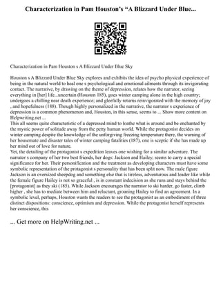 Characterization in Pam Houston’s “A Blizzard Under Blue...
Characterization in Pam Houston s A Blizzard Under Blue Sky
Houston s A Blizzard Under Blue Sky explores and exhibits the idea of psycho physical experience of
being in the natural world to heal one s psychological and emotional ailments through its invigorating
contact. The narrative, by drawing on the theme of depression, relates how the narrator, seeing
everything in [her] life...uncertain (Houston 185), goes winter camping alone in the high country;
undergoes a chilling near death experience; and gleefully returns reinvigorated with the memory of joy
, and hopefulness (188). Though highly personalized in the narrative, the narrator s experience of
depression is a common phenomenon and, Houston, in this sense, seems to ... Show more content on
Helpwriting.net ...
This all seems quite characteristic of a depressed mind to loathe what is around and be enchanted by
the mystic power of solitude away from the petty human world. While the protagonist decides on
winter camping despite the knowledge of the unforgiving freezing temperature there, the warning of
her housemate and disaster tales of winter camping fatalities (187), one is sceptic if she has made up
her mind out of love for nature.
Yet, the detailing of the protagonist s expedition leaves one wishing for a similar adventure. The
narrator s company of her two best friends, her dogs: Jackson and Hailey, seems to carry a special
significance for her. Their personification and the treatment as developing characters must have some
symbolic representation of the protagonist s personality that has been split now. The male figure
Jackson is an oversized sheepdog and something else that is tireless, adventurous and leader like while
the female figure Hailey is not so graceful , is in constant indecision as she runs and stays behind the
[protagonist] as they ski (185). While Jackson encourages the narrator to ski harder, go faster, climb
higher , she has to mediate between him and reluctant, groaning Hailey to find an agreement. In a
symbolic level, perhaps, Houston wants the readers to see the protagonist as an embodiment of three
distinct dispositions: conscience, optimism and depression. While the protagonist herself represents
her conscience, this
... Get more on HelpWriting.net ...
 