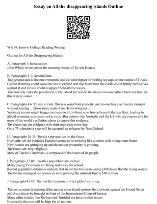 Essay on All the disappearing islands Outline
WR 98: Intro to College Reading Writing
Outline for All the Disappearing Islands
A. Paragraph 1: Introduction
Julia Whitty writes about the amazing beauty of Tuvalu Islands
B. Paragraphs 2 3: General Idea
The general idea is the environmental and cultural impact of melting ice caps on the nation of Tuvalu.
Global Warming could cause the sea to expand and rise faster than the corals could fortify themselves
against it and Tuvalu could disappear beneath the waves.
This not only risks the population of the island but also to the unique human culture born and bred in
this watery island.
C. Paragraphs 4 6: Tuvalu s traits This is a waterfront property, and no one has ever lived a moment
without hearing ... Show more content on Helpwriting.net ...
Warming oceans might trigger an eruption of methane now frozen beneath the sea floor, leading to
global warming on a catastrophic scale. Big nations like Australia and the US who are responsible for
most of the world s pollution chose to ignore this evidence.
Tuvaluans see the evidence with their own eyes every day.
Only 75 islanders a year will be accepted as refugees by New Zeland.
H. Paragraphs 26 36: Tuvalu s perspective on the future.
Even after all the evidence Funafuti seems to be building like a nation with a long term future.
New houses are springing up and the nation prosperity is growing.
Tuvaluans are very religious.
Most of Tuvalu s landmass is composed of the bones of its people
I. Paragraphs 37 40: Tuvalu s population and culture.
Many young Tuvaluans are being sent away for school.
Recent population estimates indicate that in the last two years some 2,000 have fled the rising waters.
Tuvalu has managed the resources well growing the national fund o $30 million.
J. Paragraphs 41 45: The world s response toward global warming.
The government is seeking allies among other island nations for a lawsuit against the United States
and Australia to be brought in front of the International Court of Justice.
Many other islands like Kiribati and Trinidad are have similar issues.
Eventually the cost will be high for all nations.
 