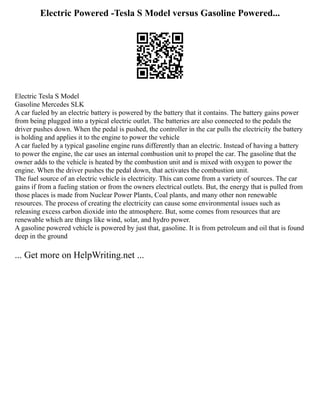 Electric Powered -Tesla S Model versus Gasoline Powered...
Electric Tesla S Model
Gasoline Mercedes SLK
A car fueled by an electric battery is powered by the battery that it contains. The battery gains power
from being plugged into a typical electric outlet. The batteries are also connected to the pedals the
driver pushes down. When the pedal is pushed, the controller in the car pulls the electricity the battery
is holding and applies it to the engine to power the vehicle
A car fueled by a typical gasoline engine runs differently than an electric. Instead of having a battery
to power the engine, the car uses an internal combustion unit to propel the car. The gasoline that the
owner adds to the vehicle is heated by the combustion unit and is mixed with oxygen to power the
engine. When the driver pushes the pedal down, that activates the combustion unit.
The fuel source of an electric vehicle is electricity. This can come from a variety of sources. The car
gains if from a fueling station or from the owners electrical outlets. But, the energy that is pulled from
those places is made from Nuclear Power Plants, Coal plants, and many other non renewable
resources. The process of creating the electricity can cause some environmental issues such as
releasing excess carbon dioxide into the atmosphere. But, some comes from resources that are
renewable which are things like wind, solar, and hydro power.
A gasoline powered vehicle is powered by just that, gasoline. It is from petroleum and oil that is found
deep in the ground
... Get more on HelpWriting.net ...
 