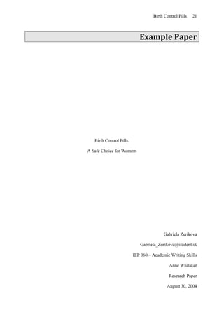 Birth Control Pills 21
Example Paper
Birth Control Pills:
A Safe Choice for Womem
Gabriela Zurikova
Gabriela_Zurikova@student.sk
IEP 060 – Academic Writing Skills
Anne Whitaker
Research Paper
August 30, 2004
 